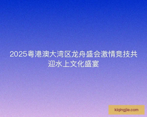 2025粤港澳大湾区龙舟盛会激情竞技共迎水上文化盛宴 2025粤港澳大湾区龙舟盛会激情竞技共迎水上文化盛宴