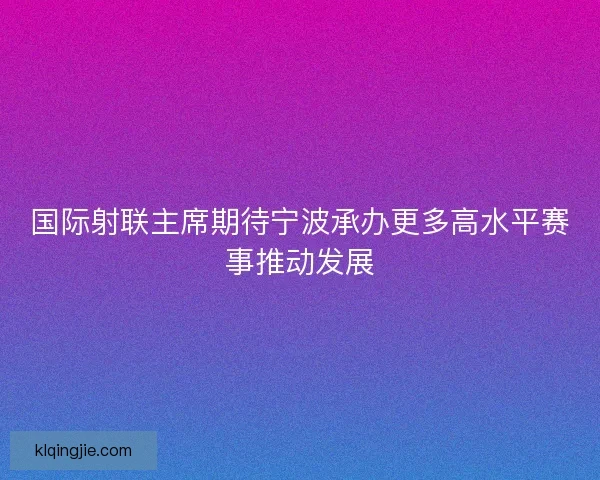 国际射联主席期待宁波承办更多高水平赛事推动发展