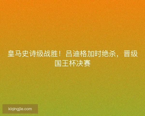 皇马史诗级战胜！吕迪格加时绝杀，晋级国王杯决赛