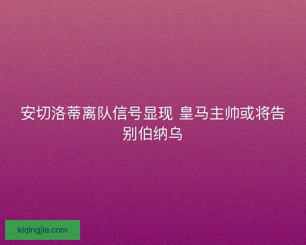 安切洛蒂离队信号显现 皇马主帅或将告别伯纳乌