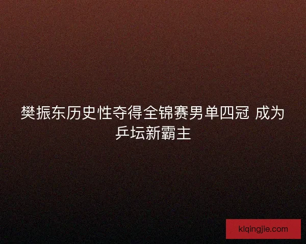 樊振东历史性夺得全锦赛男单四冠 成为乒坛新霸主