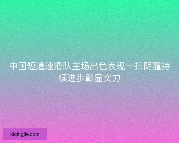 中国短道速滑队主场出色表现一扫阴霾持续进步彰显实力