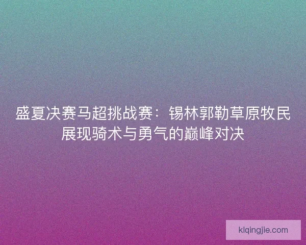 盛夏决赛马超挑战赛：锡林郭勒草原牧民展现骑术与勇气的巅峰对决