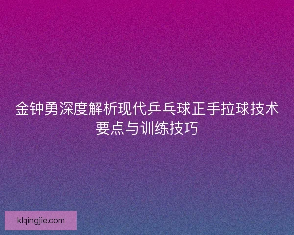 金钟勇深度解析现代乒乓球正手拉球技术要点与训练技巧