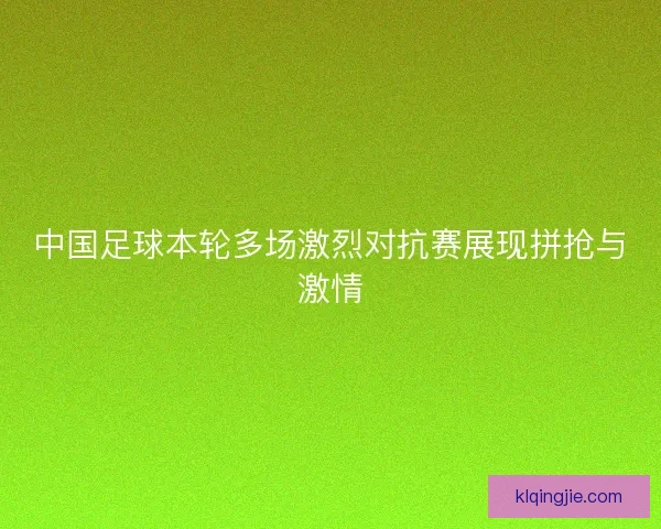 中国足球本轮多场激烈对抗赛展现拼抢与激情