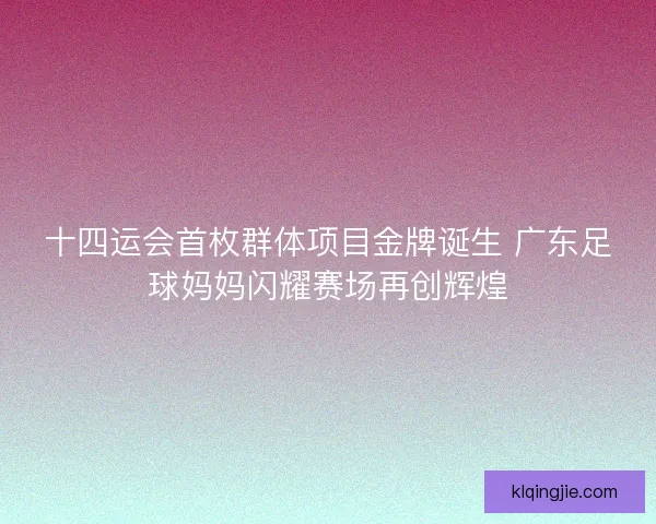 十四运会首枚群体项目金牌诞生 广东足球妈妈闪耀赛场再创辉煌