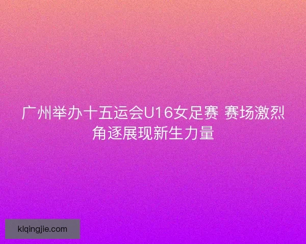 广州举办十五运会U16女足赛 赛场激烈角逐展现新生力量