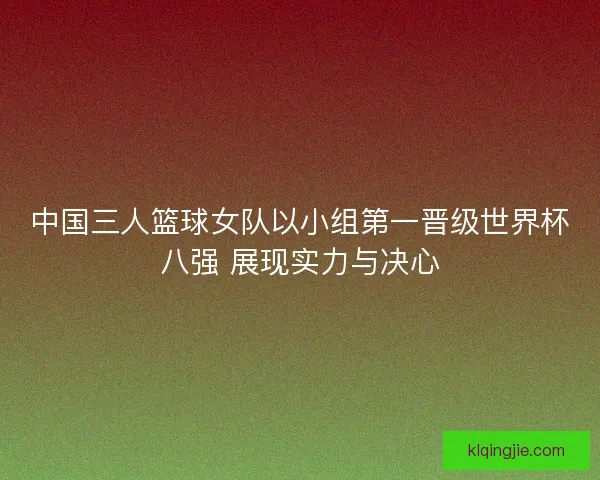 中国三人篮球女队以小组第一晋级世界杯八强 展现实力与决心 中国三人篮球女队以小组第一晋级世界杯八强 展现实力与决心