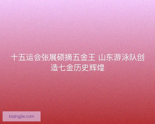 十五运会张展硕摘五金王 山东游泳队创造七金历史辉煌 十五运会张展硕摘五金王 山东游泳队创造七金历史辉煌
