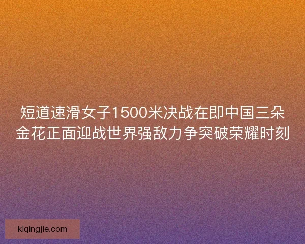 短道速滑女子1500米决战在即中国三朵金花正面迎战世界强敌力争突破荣耀时刻