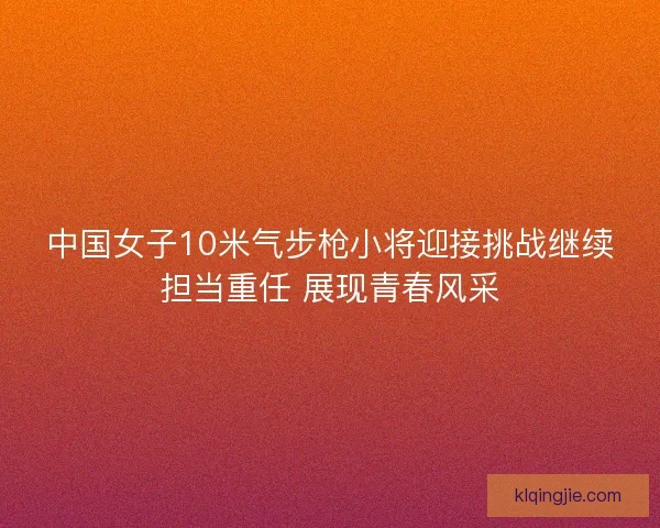 中国女子10米气步枪小将迎接挑战继续担当重任 展现青春风采 中国女子10米气步枪小将迎接挑战继续担当重任 展现青春风采