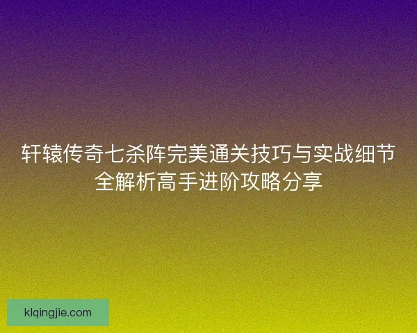 轩辕传奇七杀阵完美通关技巧与实战细节全解析高手进阶攻略分享 轩辕传奇七杀阵完美通关技巧与实战细节全解析高手进阶攻略分享
