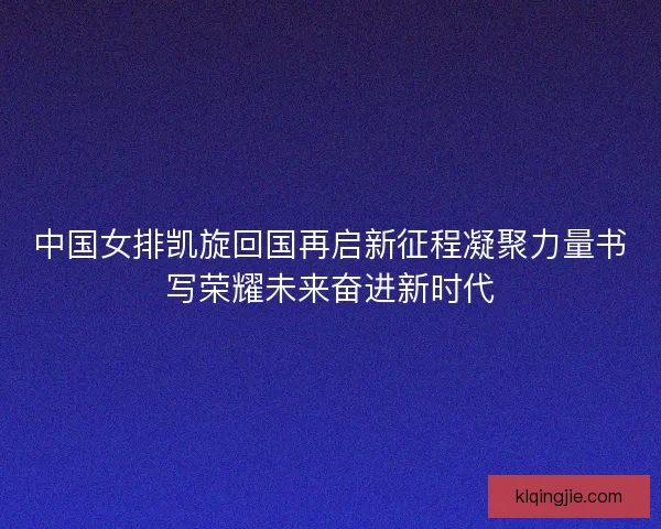 中国女排凯旋回国再启新征程凝聚力量书写荣耀未来奋进新时代 中国女排凯旋回国再启新征程凝聚力量书写荣耀未来奋进新时代