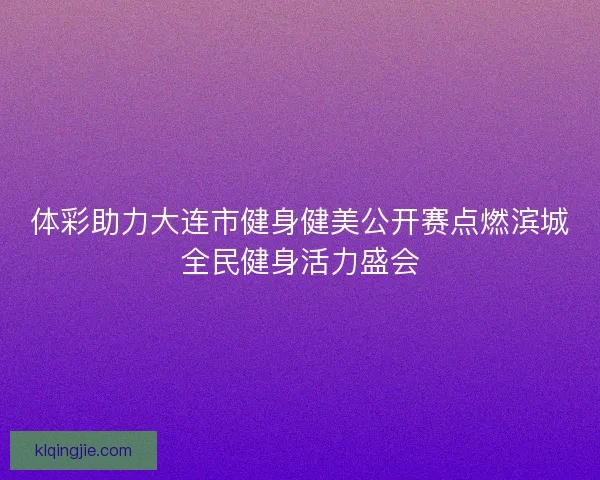 体彩助力大连市健身健美公开赛点燃滨城全民健身活力盛会
