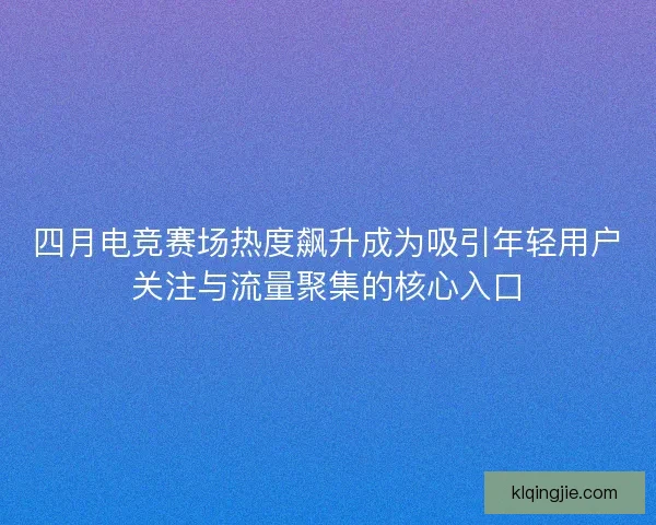四月电竞赛场热度飙升成为吸引年轻用户关注与流量聚集的核心入口