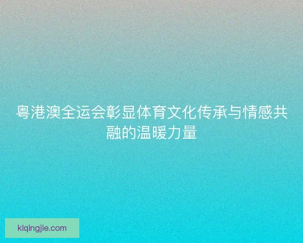 粤港澳全运会彰显体育文化传承与情感共融的温暖力量