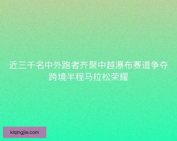 近三千名中外跑者齐聚中越瀑布赛道争夺跨境半程马拉松荣耀 近三千名中外跑者齐聚中越瀑布赛道争夺跨境半程马拉松荣耀