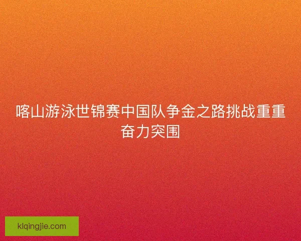 喀山游泳世锦赛中国队争金之路挑战重重奋力突围
