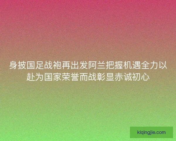身披国足战袍再出发阿兰把握机遇全力以赴为国家荣誉而战彰显赤诚初心