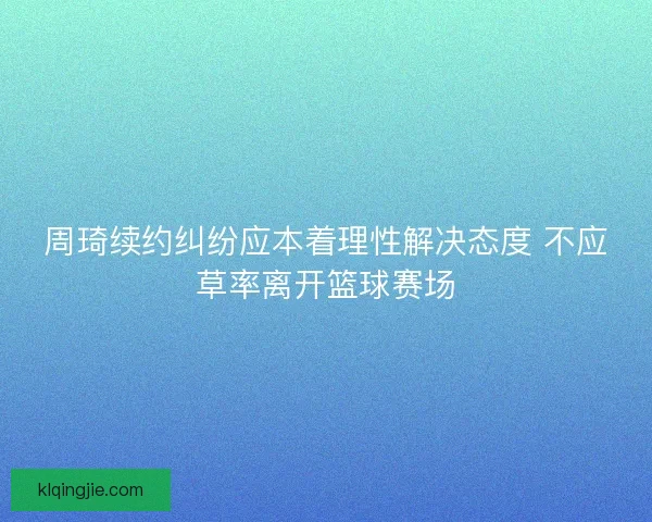 周琦续约纠纷应本着理性解决态度 不应草率离开篮球赛场