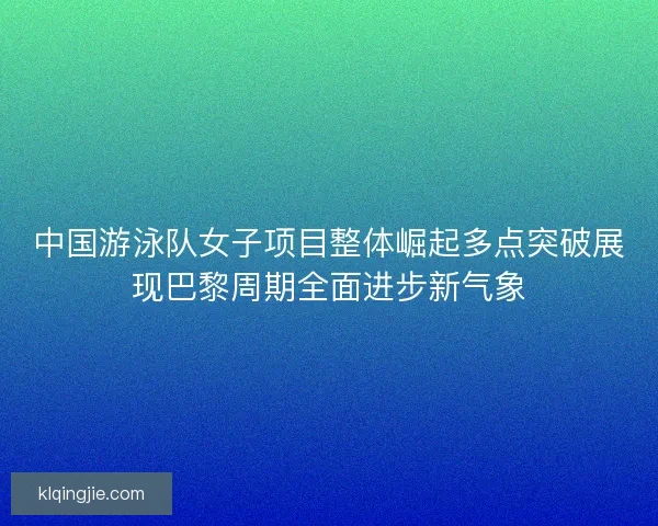 中国游泳队女子项目整体崛起多点突破展现巴黎周期全面进步新气象