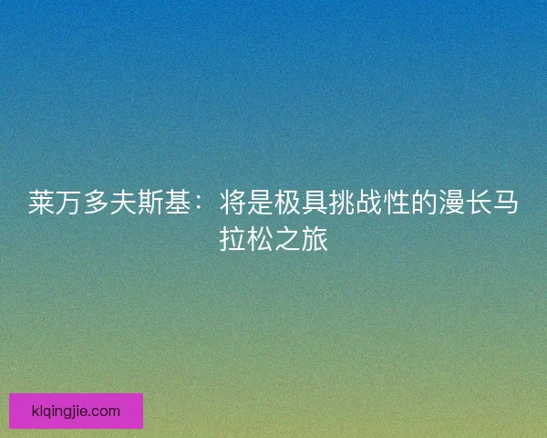 莱万多夫斯基:将是极具挑战性的漫长马拉松之旅 莱万多夫斯基:将是极具挑战性的漫长马拉松之旅